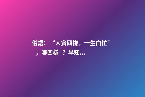俗語：“人貪四樣，一生白忙”，哪四樣？早知道少吃虧！